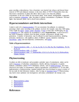 genes encoding a nitroreductase from a bacterium were inserted into tobacco and showed faster
removal of TNT and enhanced resistance to the toxic effects of TNT.[11] Researchers have also
discovered a mechanism in plants that allows them to grow even when the pollution
concentration in the soil is lethal for non-treated plants. Some natural, biodegradable compounds,
such as exogenous polyamines, allow the plants to tolerate concentrations of pollutants 500 times
higher than untreated plants, and to absorb more pollutants.
Hyperaccumulators and biotic interactions
A plant is said to be a hyperaccumulator if it can concentrate the pollutants in a minimum
percentage which varies according to the pollutant involved (for example: more than 1000 mg/kg
of dry weight for nickel, copper, cobalt, chromium or lead; or more than 10,000 mg/kg for zinc
or manganese).[12] This capacity for accumulation is due to hypertolerance, or phytotolerance:
the result of adaptative evolution from the plants to hostile environments through many
generations. A number of interactions may be affected by metal hyperaccumulation, including
protection, interferences with neighbour plants of different species, mutualism (including
mycorrhizae, pollen and seed dispersal), commensalism, and biofilm.
Table of hyperaccumulators
 Hyperaccumulators table – 1 : Al, Ag, As, Be, Cr, Cu, Mn, Hg, Mo, Naphthalene, Pb, Pd,
Pt, Se, Zn
 Hyperaccumulators table – 2 : Nickel
 Hyperaccumulators table – 3 : Radionuclides (Cd, Cs, Co, Pu, Ra, Sr, U), Hydrocarbons,
Organic Solvents.
Phytoscreening
As plants are able to translocate and accumulate particular types of contaminants, plants can be
used as biosensors of subsurface contamination, thereby allowing investigators to quickly
delineate contaminant plumes.[13][14] Chlorinated solvents, such as trichloroethylene, have been
observed in tree trunks at concentrations related to groundwater concentrations.[15] To ease field
implementation of phytoscreening, standard methods have been developed to extract a section of
the tree trunk for later laboratory analysis, often by using an increment borer.[16] Phytoscreening
may lead to more optimized site investigations and reduce contaminated site cleanup costs.
See also
 Phytoremediation plants
 Phytotreatment
 Biodegradation
 Bioremediation
References
 
