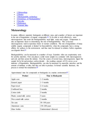  1 Meteorology
 2 Plastics
 3 Biodegradable technology
 4 Etymology of "biodegradable"
 5 See also
 6 References
 7 External links
Meteorology
In nature, different materials biodegrade at different rates, and a number of factors are important
in the rate of degradation of organic compounds.[2] To be able to work effectively, most
microorganisms that assist the biodegradability need light, water and oxygen. Temperature is
also an important factor in determining the rate of biodegradability. This is because
microorganisms tend to reproduce faster in warmer conditions. The rate of degradation of many
soluble organic compounds is limited by bioavailability when the compounds have a strong
affinity for surfaces in the environment, and thus must be released to solution before organisms
can degrade them.[3]
Biodegradability can be measured in a number of ways. Scientists often use respirometry tests
for aerobic microbes. First one places a solid waste sample in a container with microorganisms
and soil, and then aerate the mixture. Over the course of several days, microorganisms digest the
sample bit by bit and produce carbon dioxide – the resulting amount of CO2 serves as an
indicator of degradation. Biodegradability can also be measured by anaerobic microbes and the
amount of methane or alloy that they are able to produce. In formal scientific literature, the
process is termed bio-remediation.[4]
Approximated time for compounds to biodegrade in a marine environment[5]
Product Time to Biodegrade
Apple core 1–2 months
General paper 1–3 months
Paper towel 2–4 weeks
Cardboard box 2 months
Cotton cloth 5 months
Plastic coated milk carton 5 years
Wax coated milk carton 3 months
Tin cans 50–100 years
Aluminium cans 150–200 years
Glass bottles Undetermined (forever)
 