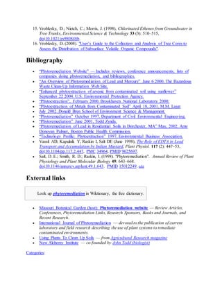 15. Vroblesky, D.; Nietch, C.; Morris, J. (1998), Chlorinated Ethenes from Groundwater in
Tree Trunks, Environmental Science & Technology 33 (3): 510–515,
doi:10.1021/es980848b.
16. Vroblesky, D. (2008). "User’s Guide to the Collection and Analysis of Tree Cores to
Assess the Distribution of Subsurface Volatile Organic Compounds".
Bibliography
 “Phytoremediation Website” — Includes reviews, conference announcements, lists of
companies doing phytoremediation, and bibliographies.
 “An Overview of Phytoremediation of Lead and Mercury” June 6 2000. The Hazardous
Waste Clean-Up Information Web Site.
 “Enhanced phytoextraction of arsenic from contaminated soil using sunflower”
September 22 2004. U.S. Environmental Protection Agency.
 “Phytoextraction”, February 2000. Brookhaven National Laboratory 2000.
 “Phytoextraction of Metals from Contaminated Soil” April 18, 2001. M.M. Lasat
 July 2002. Donald Bren School of Environment Science & Management.
 “Phytoremediation” October 1997. Department of Civil Environmental Engineering.
 “Phytoremediation” June 2001, Todd Zynda.
 “Phytoremediation of Lead in Residential Soils in Dorchester, MA” May, 2002. Amy
Donovan Palmer, Boston Public Health Commission.
 “Technology Profile: Phytoextraction” 1997. Environmental Business Association.
 Vassil AD, Kapulnik Y, Raskin I, Salt DE (June 1998), The Role of EDTA in Lead
Transport and Accumulation by Indian Mustard, Plant Physiol. 117 (2): 447–53,
doi:10.1104/pp.117.2.447, PMC 34964, PMID 9625697.
 Salt, D. E.; Smith, R. D.; Raskin, I. (1998). "Phytoremediation". Annual Review of Plant
Physiology and Plant Molecular Biology 49: 643–668.
doi:10.1146/annurev.arplant.49.1.643. PMID 15012249. edit
External links
Look up phytoremediation in Wiktionary, the free dictionary.
 Missouri Botanical Garden (host): Phytoremediation website — Review Articles,
Conferences, Phytoremediation Links, Research Sponsors, Books and Journals, and
Recent Research.
 International Journal of Phytoremediation — devoted to the publication of current
laboratory and field research describing the use of plant systems to remediate
contaminated environments.
 Using Plants To Clean Up Soils — from Agricultural Research magazine
 New Alchemy Institute — co-founded by John Todd (biologist)
Categories:
 