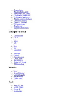  Bioremediation
 Phytoremediation plants
 Environmental soil science
 Environmental engineering
 Environmental terminology
 Pollution control technologies
 Conservation projects
 Ecological restoration
 Soil contamination
 Biotechnology
 Sustainable technologies
Navigation menu
 Create account
 Log in
 Article
 Talk
 Read
 Edit
 View history
 Main page
 Contents
 Featured content
 Current events
 Random article
 Donate to Wikipedia
 Wikimedia Shop
Interaction
 Help
 About Wikipedia
 Community portal
 Recent changes
 Contact page
Tools
 What links here
 Related changes
 Upload file
 Special pages
 
