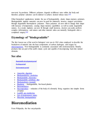 non-toxic by-products. Different polymers degrade at different rates within the body and
therefore polymer selection can be tailored to achieve desired release rates.[13]
Other biomedical applications include the use of biodegradable, elastic shape-memory polymers.
Biodegradable implant materials can now be used for minimally invasive surgical procedures
through degradable thermoplastic polymers. These polymers are now able to change their shape
with increase of temperature, causing shape memory capabilities as well as easily degradable
sutures. As a result, implants can now fit through small incisions, doctors can easily perform
complex deformations, and sutures and other material aides can naturally biodegrade after a
completed surgery.[14]
Etymology of "biodegradable"
The first known use of the word in biological text was in 1961 when employed to describe the
breakdown of material into the base components of carbon, hydrogen, and oxygen by
microorganisms. Now biodegradable is commonly associated with environmentally friendly
products that are part of the earth's innate cycle and capable of decomposing back into natural
elements.
See also
Sustainable development portal
Ecology portal
Environment portal
 Anaerobic digestion
 Biodegradability prediction
 Biodegradable electronics
 Biodegradable polythene film
 Biodegradation (journal)
 Bioplastic – biodegradable, bio-based plastics
 Bioremediation
 Decomposition – reduction of the body of a formerly living organism into simpler forms
of matter
 Landfill gas monitoring
 List of environment topics
 Microbial biodegradation
Bioremediation
From Wikipedia, the free encyclopedia
 
