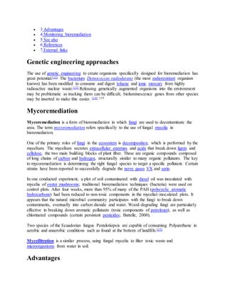  3 Advantages
 4 Monitoring bioremediation
 5 See also
 6 References
 7 External links
Genetic engineering approaches
The use of genetic engineering to create organisms specifically designed for bioremediation has
great potential.[12] The bacterium Deinococcus radiodurans (the most radioresistant organism
known) has been modified to consume and digest toluene and ionic mercury from highly
radioactive nuclear waste.[13] Releasing genetically augmented organisms into the environment
may be problematic as tracking them can be difficult; bioluminescence genes from other species
may be inserted to make this easier. [14] :135
Mycoremediation
Mycoremediation is a form of bioremediation in which fungi are used to decontaminate the
area. The term mycoremediation refers specifically to the use of fungal mycelia in
bioremediation.
One of the primary roles of fungi in the ecosystem is decomposition, which is performed by the
mycelium. The mycelium secretes extracellular enzymes and acids that break down lignin and
cellulose, the two main building blocks of plant fiber. These are organic compounds composed
of long chains of carbon and hydrogen, structurally similar to many organic pollutants. The key
to mycoremediation is determining the right fungal species to target a specific pollutant. Certain
strains have been reported to successfully degrade the nerve gases VX and sarin.
In one conducted experiment, a plot of soil contaminated with diesel oil was inoculated with
mycelia of oyster mushrooms; traditional bioremediation techniques (bacteria) were used on
control plots. After four weeks, more than 95% of many of the PAH (polycyclic aromatic
hydrocarbons) had been reduced to non-toxic components in the mycelial-inoculated plots. It
appears that the natural microbial community participates with the fungi to break down
contaminants, eventually into carbon dioxide and water. Wood-degrading fungi are particularly
effective in breaking down aromatic pollutants (toxic components of petroleum), as well as
chlorinated compounds (certain persistent pesticides; Battelle, 2000).
Two species of the Ecuadorian fungus Pestalotiopsis are capable of consuming Polyurethane in
aerobic and anaerobic conditions such as found at the bottom of landfills.[15]
Mycofiltration is a similar process, using fungal mycelia to filter toxic waste and
microorganisms from water in soil.
Advantages
 