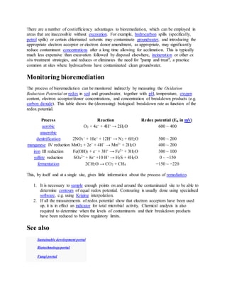 There are a number of cost/efficiency advantages to bioremediation, which can be employed in
areas that are inaccessible without excavation. For example, hydrocarbon spills (specifically,
petrol spills) or certain chlorinated solvents may contaminate groundwater, and introducing the
appropriate electron acceptor or electron donor amendment, as appropriate, may significantly
reduce contaminant concentrations after a long time allowing for acclimation. This is typically
much less expensive than excavation followed by disposal elsewhere, incineration or other ex
situ treatment strategies, and reduces or eliminates the need for "pump and treat", a practice
common at sites where hydrocarbons have contaminated clean groundwater.
Monitoring bioremediation
The process of bioremediation can be monitored indirectly by measuring the Oxidation
Reduction Potential or redox in soil and groundwater, together with pH, temperature, oxygen
content, electron acceptor/donor concentrations, and concentration of breakdown products (e.g.
carbon dioxide). This table shows the (decreasing) biological breakdown rate as function of the
redox potential.
Process Reaction Redox potential (Eh in mV)
aerobic O2 + 4e− + 4H+ → 2H2O 600 ~ 400
anaerobic
denitrification 2NO3
− + 10e− + 12H+ → N2 + 6H2O 500 ~ 200
manganese IV reduction MnO2 + 2e− + 4H+ → Mn2+ + 2H2O 400 ~ 200
iron III reduction Fe(OH)3 + e− + 3H+ → Fe2+ + 3H2O 300 ~ 100
sulfate reduction SO4
2− + 8e− +10 H+ → H2S + 4H2O 0 ~ −150
fermentation 2CH2O → CO2 + CH4 −150 ~ −220
This, by itself and at a single site, gives little information about the process of remediation.
1. It is necessary to sample enough points on and around the contaminated site to be able to
determine contours of equal redox potential. Contouring is usually done using specialised
software, e.g. using Kriging interpolation.
2. If all the measurements of redox potential show that electron acceptors have been used
up, it is in effect an indicator for total microbial activity. Chemical analysis is also
required to determine when the levels of contaminants and their breakdown products
have been reduced to below regulatory limits.
See also
Sustainable development portal
Biotechnology portal
Fungi portal
 