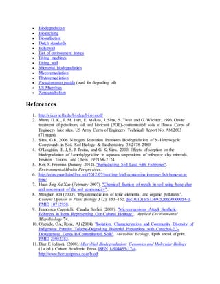  Biodegradation
 Bioleaching
 Biosurfactant
 Dutch standards
 Folkewall
 List of environment topics
 Living machines
 Living wall
 Microbial biodegradation
 Mycoremediation
 Phytoremediation
 Pseudomonas putida (used for degrading oil)
 US Microbics
 Xenocatabolism
References
1. http://ei.cornell.edu/biodeg/bioremed/
2. Mann, D. K., T. M. Hurt, E. Malkos, J. Sims, S. Twait and G. Wachter. 1996. Onsite
treatment of petroleum, oil, and lubricant (POL)-contaminated soils at Illinois Corps of
Engineers lake sites. US Army Corps of Engineers Technical Report No. A862603
(71pages).
3. Sims, G.K. 2006. Nitrogen Starvation Promotes Biodegradation of N-Heterocyclic
Compounds in Soil. Soil Biology & Biochemistry 38:2478-2480.
4. O'Loughlin, E. J, S. J. Traina, and G. K. Sims. 2000. Effects of sorption on the
biodegradation of 2-methylpyridine in aqueous suspensions of reference clay minerals.
Environ. Toxicol. and Chem. 19:2168-2174.
5. Kris S. Freeman (January 2012). "Remediating Soil Lead with Fishbones".
Environmental Health Perspectives.
6. http://coastguard.dodlive.mil/2012/07/battling-lead-contamination-one-fish-bone-at-a-
time/
7. Huan Jing Ke Xue (February 2007). "Chemical fixation of metals in soil using bone char
and assessment of the soil genotoxicity".
8. Meagher, RB (2000). "Phytoremediation of toxic elemental and organic pollutants".
Current Opinion in Plant Biology 3 (2): 153–162. doi:10.1016/S1369-5266(99)00054-0.
PMID 10712958.
9. Francesca Cappitelli; Claudia Sorlini (2008). "Microorganisms Attack Synthetic
Polymers in Items Representing Our Cultural Heritage". Applied Environmental
Microbiology 74.
10. Olapade, OA; Ronk, AJ (2014). "Isolation, Characterization and Community Diversity of
Indigenous Putative Toluene-Degrading Bacterial Populations with Catechol-2,3-
Dioxygenase Genes in Contaminated Soils". Microbial Ecology. Epub ahead of print.
PMID 25052383.
11. Diaz E (editor). (2008). Microbial Biodegradation: Genomics and Molecular Biology
(1st ed.). Caister Academic Press. ISBN 1-904455-17-4.
http://www.horizonpress.com/biod.
 