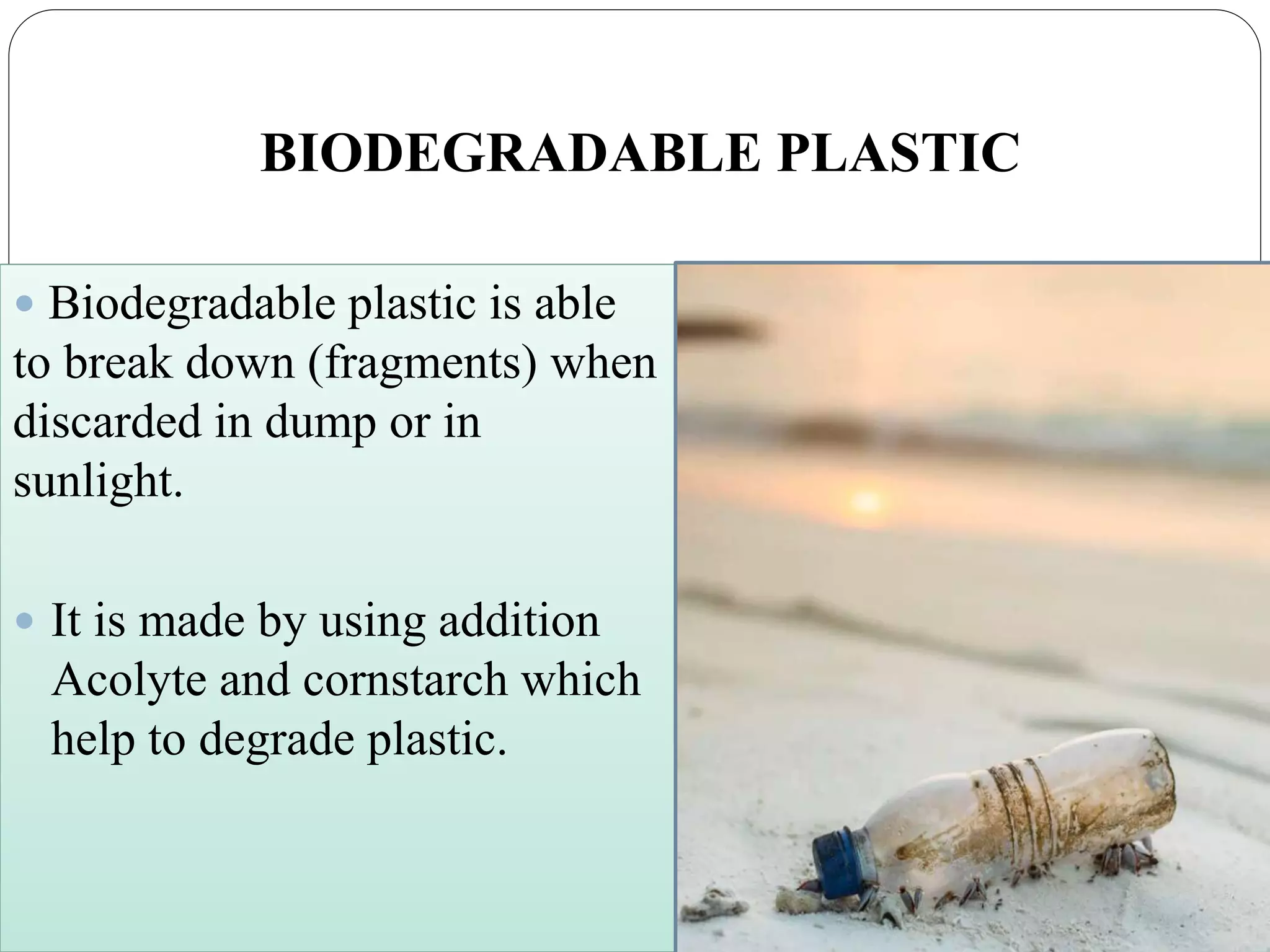 BIODEGRADABLE PLASTIC
 Biodegradable plastic is able
to break down (fragments) when
discarded in dump or in
sunlight.
 It is made by using addition
Acolyte and cornstarch which
help to degrade plastic.
 
