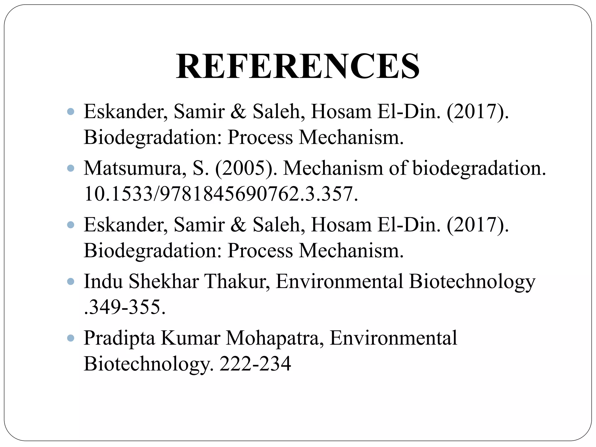 REFERENCES
 Eskander, Samir & Saleh, Hosam El-Din. (2017).
Biodegradation: Process Mechanism.
 Matsumura, S. (2005). Mechanism of biodegradation.
10.1533/9781845690762.3.357.
 Eskander, Samir & Saleh, Hosam El-Din. (2017).
Biodegradation: Process Mechanism.
 Indu Shekhar Thakur, Environmental Biotechnology
.349-355.
 Pradipta Kumar Mohapatra, Environmental
Biotechnology. 222-234
 