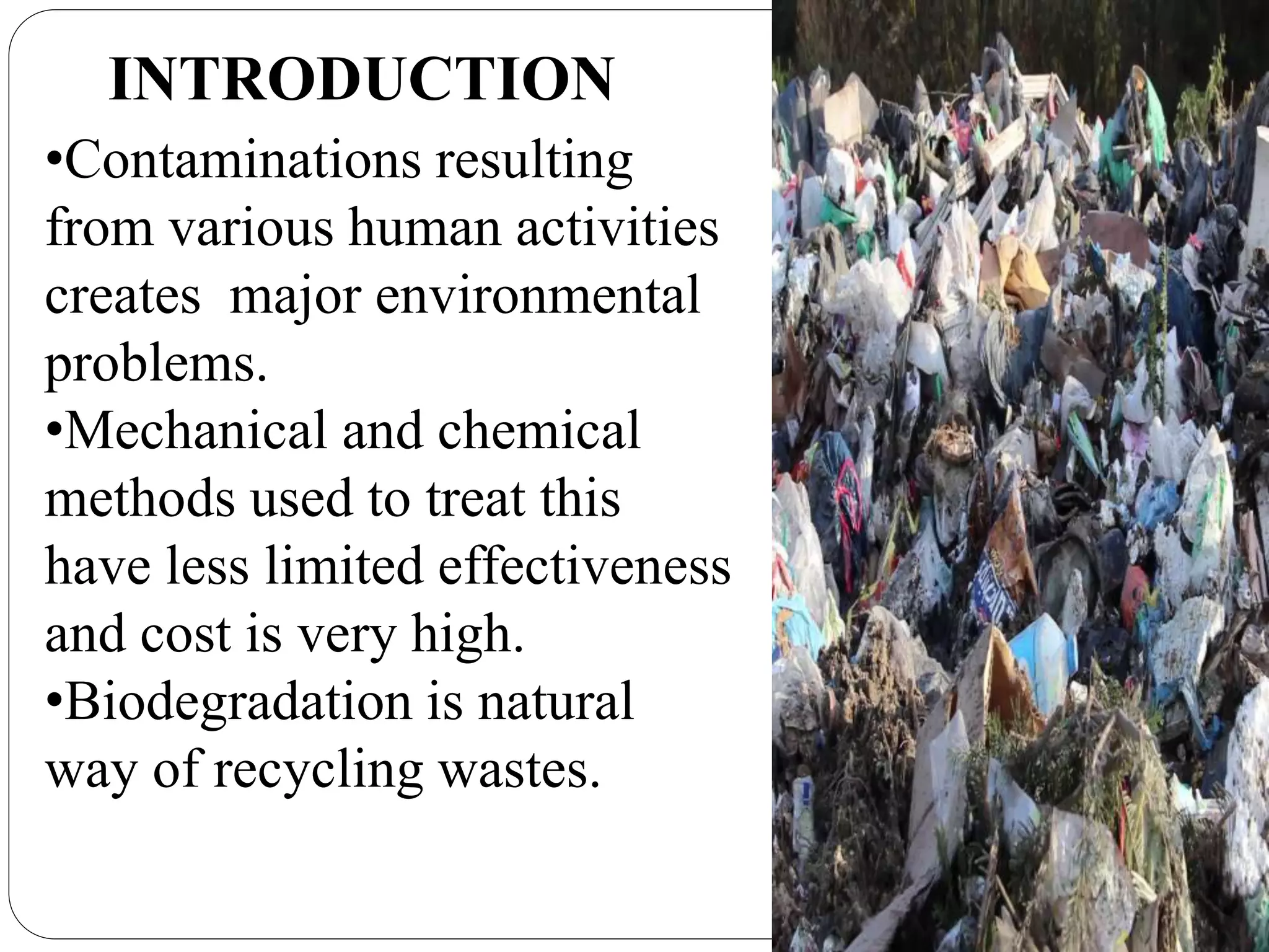INTRODUCTION
•Contaminations resulting
from various human activities
creates major environmental
problems.
•Mechanical and chemical
methods used to treat this
have less limited effectiveness
and cost is very high.
•Biodegradation is natural
way of recycling wastes.
 
