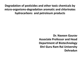 Degradation of pesticides and other toxic chemicals by
micro-organisms-degradation aromatic and chlorinates
hydrocarbons and petroleum products
Dr. Naveen Gaurav
Associate Professor and Head
Department of Biotechnology
Shri Guru Ram Rai University
Dehradun
 