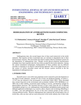 International Journal of Advanced Research in Engineering and Technology (IJARET), ISSN
0976 – 6480(Print), ISSN 0976 – 6499(Online) Volume 4, Issue 4, May – June (2013), © IAEME
74
BIODEGRADATION OF ANTHRAQUINONE BASED COMPOUNDS:
REVIEW
V.C.Padmanaban1
, Soumya.S.Prakash2
, Sherildas P3
, John Paul Jacob4
, Kishore
Nelliparambil 5
1
Department of Biotechnology, Kamaraj College of Engineering & Technology,
Virudhunagar, Tamilnadu, India.
2, 3,4,5
Centre For Biotechnology, MET’s School Of Engineering, Thrissur, Kerala, India.
ABSTRACT
Anthraquinone dyes, the second largest class of dyes used extensively in the textile
industries. But majority of these recalcitrant dyes are resistant to degradation due to their
fused aromatic structure. This necessitates the need to explore effective treatment systems for
the degradation of anthraquinone dyes. Though several physico-chemical decolorization
techniques have been reported only few have been accepted by the textile industries. Among
the current remediation technologies, biodegradation of these synthetic dyes by different
microbes is emerging as an effective and promising approach. This review paper focuses on
the science of various microbial strains and the enzyme systems involved in the bio
degradation of anthraquinone dye.
1. INTRODUCTION
Dyestuff sector is one of the most important sectors exposed to great developments in
the field of textile industries. Around 106
tons of dyes are produced annually, of which 1–
1.5*105
tons are released to the environment in wastewater (Stolz 2001). These discarded
dyes remain long-term in the environment and accumulate (Anliker 1979; McMullan et al.
2001) due to their stability, recalcitrant nature leading to toxicity, and blocking sunlight for
photosynthetic processes. The structural diversity of dyes comes from the use of different
chromophore groups (e.g. azo, anthraquinone, triarylmethane and phthalocyanine groups) and
different application technologies (e.g. reactive, direct, disperse and vat dyeing) (Heinfling et
al.,1998). Azo and anthraquinone are two of the most common groups of dyes used in
coloring different textiles. Reactive anthraquinone dyes represent the second largest class of
textile dyes, after azo dyes and are used extensively in the textile industry due to their wide
INTERNATIONAL JOURNAL OF ADVANCED RESEARCH IN
ENGINEERING AND TECHNOLOGY (IJARET)
ISSN 0976 - 6480 (Print)
ISSN 0976 - 6499 (Online)
Volume 4, Issue 4, May – June 2013, pp. 74-83
© IAEME: www.iaeme.com/ijaret.asp
Journal Impact Factor (2013): 5.8376 (Calculated by GISI)
www.jifactor.com
IJARET
© I A E M E
 