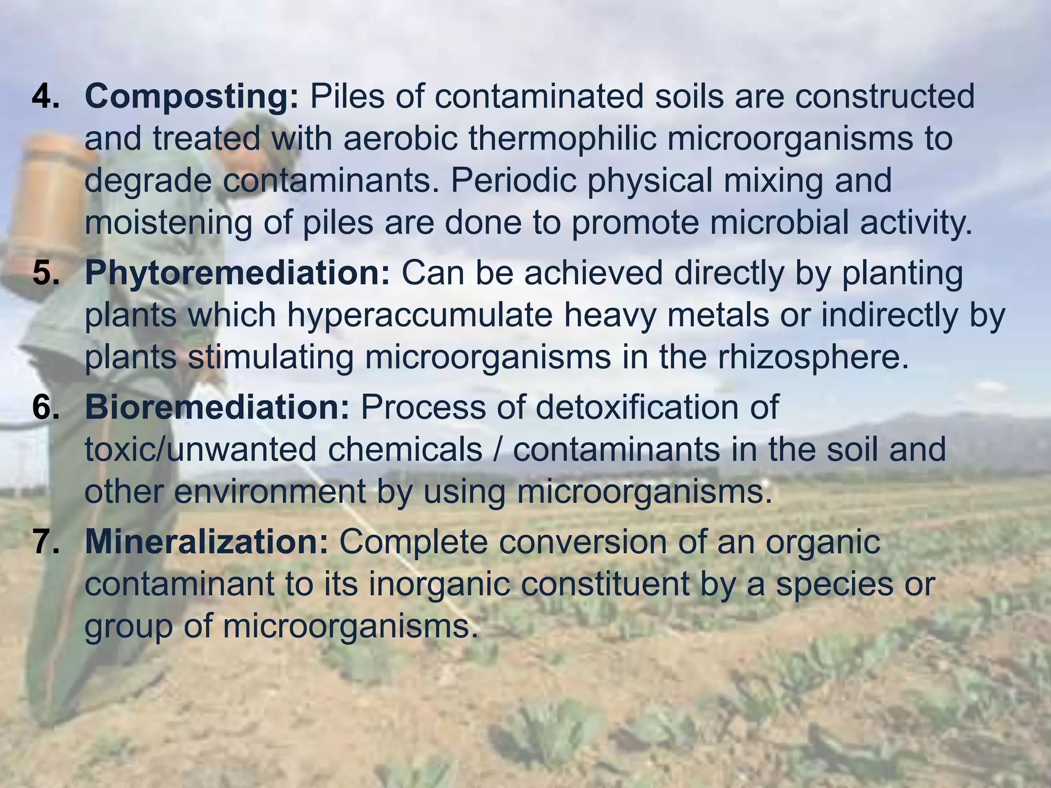 4. Composting: Piles of contaminated soils are constructed
and treated with aerobic thermophilic microorganisms to
degrade contaminants. Periodic physical mixing and
moistening of piles are done to promote microbial activity.
5. Phytoremediation: Can be achieved directly by planting
plants which hyperaccumulate heavy metals or indirectly by
plants stimulating microorganisms in the rhizosphere.
6. Bioremediation: Process of detoxification of
toxic/unwanted chemicals / contaminants in the soil and
other environment by using microorganisms.
7. Mineralization: Complete conversion of an organic
contaminant to its inorganic constituent by a species or
group of microorganisms.
 