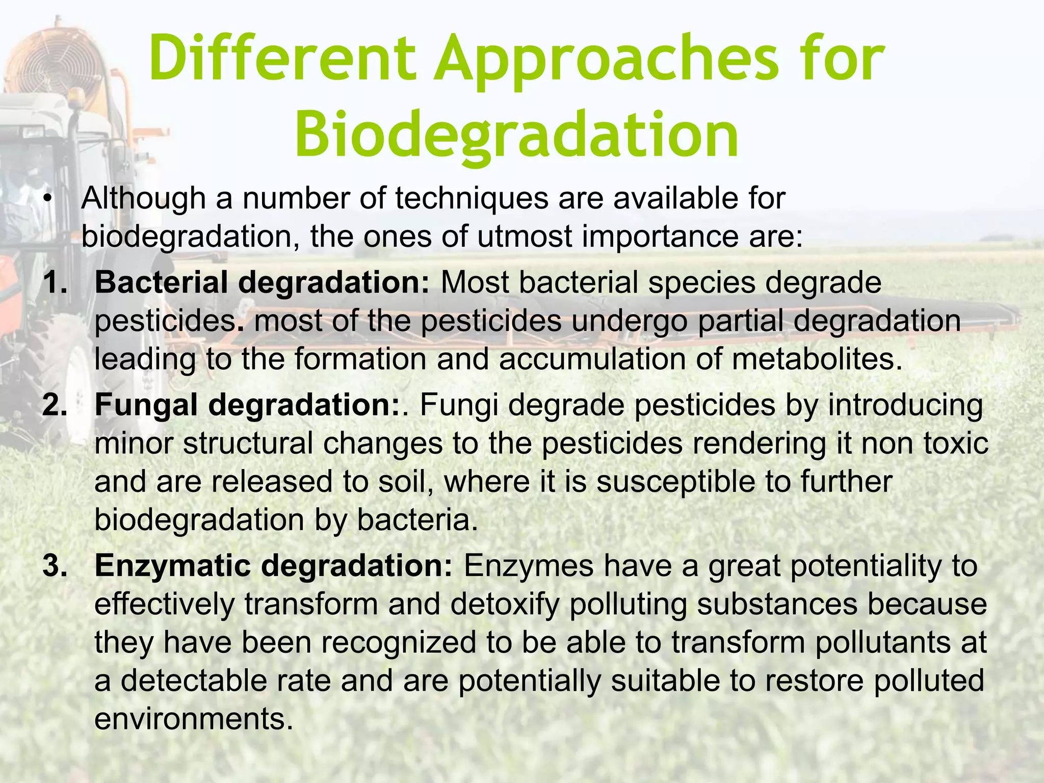 Different Approaches for
Biodegradation
• Although a number of techniques are available for
biodegradation, the ones of utmost importance are:
1. Bacterial degradation: Most bacterial species degrade
pesticides. most of the pesticides undergo partial degradation
leading to the formation and accumulation of metabolites.
2. Fungal degradation:. Fungi degrade pesticides by introducing
minor structural changes to the pesticides rendering it non toxic
and are released to soil, where it is susceptible to further
biodegradation by bacteria.
3. Enzymatic degradation: Enzymes have a great potentiality to
effectively transform and detoxify polluting substances because
they have been recognized to be able to transform pollutants at
a detectable rate and are potentially suitable to restore polluted
environments.
 