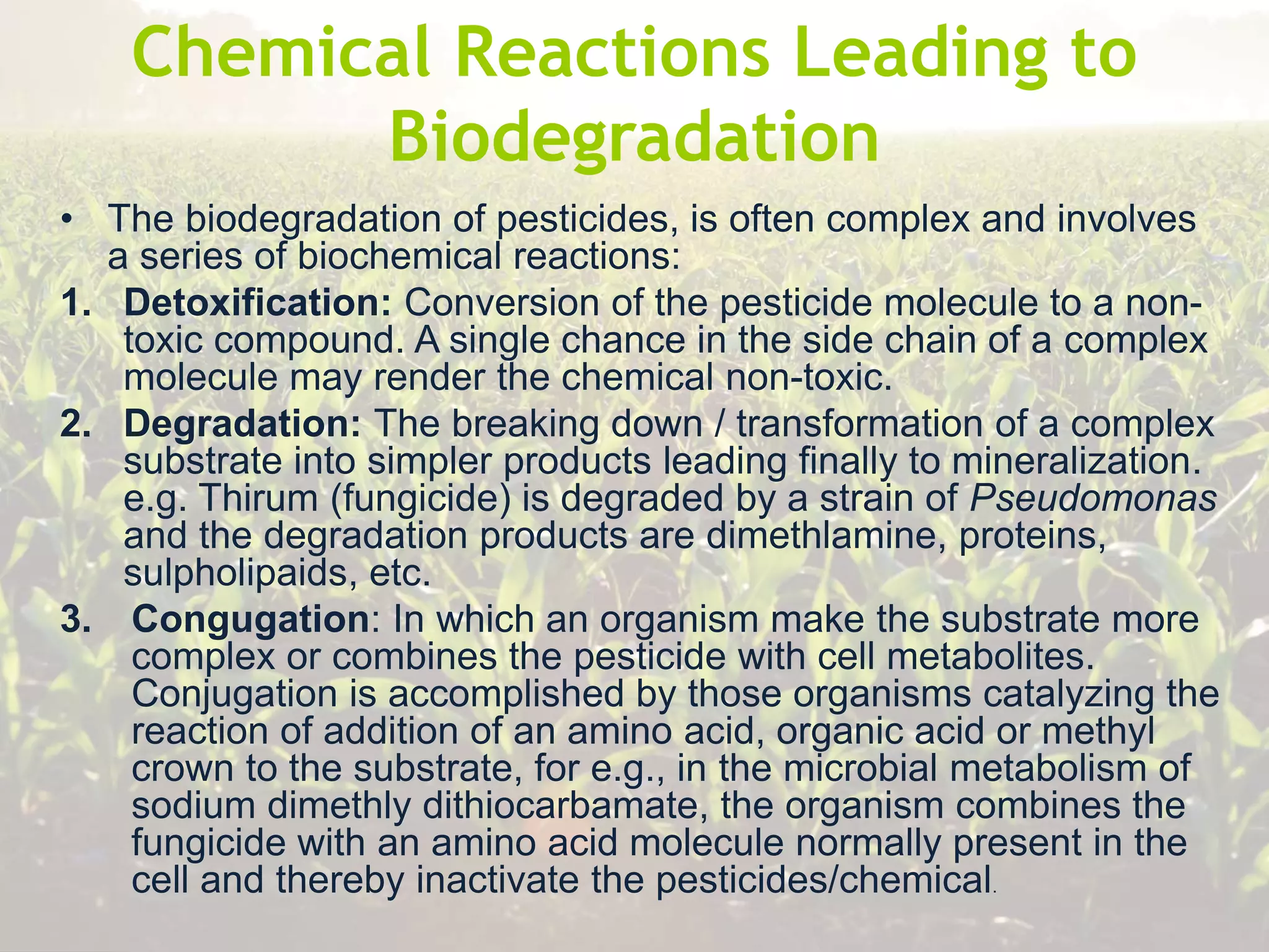 Chemical Reactions Leading to
Biodegradation
• The biodegradation of pesticides, is often complex and involves
a series of biochemical reactions:
1. Detoxification: Conversion of the pesticide molecule to a non-
toxic compound. A single chance in the side chain of a complex
molecule may render the chemical non-toxic.
2. Degradation: The breaking down / transformation of a complex
substrate into simpler products leading finally to mineralization.
e.g. Thirum (fungicide) is degraded by a strain of Pseudomonas
and the degradation products are dimethlamine, proteins,
sulpholipaids, etc.
3. Congugation: In which an organism make the substrate more
complex or combines the pesticide with cell metabolites.
Conjugation is accomplished by those organisms catalyzing the
reaction of addition of an amino acid, organic acid or methyl
crown to the substrate, for e.g., in the microbial metabolism of
sodium dimethly dithiocarbamate, the organism combines the
fungicide with an amino acid molecule normally present in the
cell and thereby inactivate the pesticides/chemical.
 