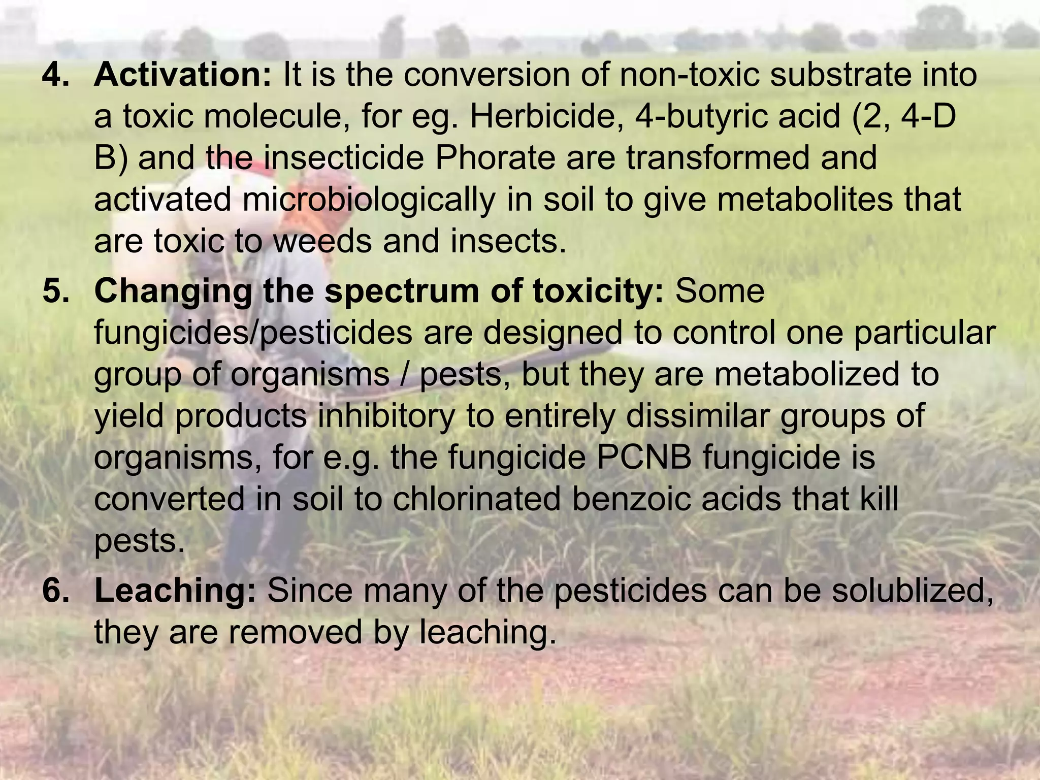 4. Activation: It is the conversion of non-toxic substrate into
a toxic molecule, for eg. Herbicide, 4-butyric acid (2, 4-D
B) and the insecticide Phorate are transformed and
activated microbiologically in soil to give metabolites that
are toxic to weeds and insects.
5. Changing the spectrum of toxicity: Some
fungicides/pesticides are designed to control one particular
group of organisms / pests, but they are metabolized to
yield products inhibitory to entirely dissimilar groups of
organisms, for e.g. the fungicide PCNB fungicide is
converted in soil to chlorinated benzoic acids that kill
pests.
6. Leaching: Since many of the pesticides can be solublized,
they are removed by leaching.
 