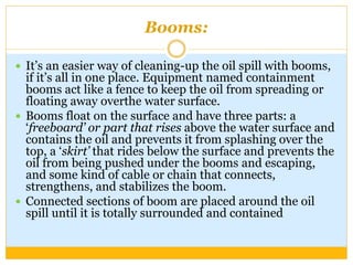 Booms:
 It’s an easier way of cleaning-up the oil spill with booms,
if it’s all in one place. Equipment named containment
booms act like a fence to keep the oil from spreading or
floating away overthe water surface.
 Booms float on the surface and have three parts: a
‘freeboard’ or part that rises above the water surface and
contains the oil and prevents it from splashing over the
top, a ‘skirt’ that rides below the surface and prevents the
oil from being pushed under the booms and escaping,
and some kind of cable or chain that connects,
strengthens, and stabilizes the boom.
 Connected sections of boom are placed around the oil
spill until it is totally surrounded and contained
 