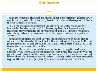 Sorbents:
 These are materials that soak up oils by either absorption or adsorption. It
works on the principle in use of hydrophobic materials to wipe up oil from
the contaminated surface.
 This property helps in removing the oil from the water much easily.
Materials like why hay is used to clean oil spill on beaches and whey
materials like vermiculite are spread over spilled oil. Thesematerials are
often designed as large squares, much like paper towels, or shaped into
“mops.”
 The squares or mops are used to wipe the shoreline or oily rocks during
which time the absorbents are filled with as much oil as they can hold. One
problem with using this method is that once the material is coated with oil,
it may then be heavier than water.
 Then the oil-coated material sinks to the bottom where it could harm
animals living there. Absorbent materials, very much like paper towels, are
used to soak up oil from the water’s surface or even from rocks and animal
life on shore that becomes coated with oil. Wiping with absorbent materials
requires the use of a large quantity of material and several personnel
 