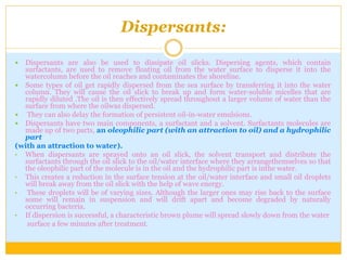 Dispersants:
 Dispersants are also be used to dissipate oil slicks. Dispersing agents, which contain
surfactants, are used to remove floating oil from the water surface to disperse it into the
watercolumn before the oil reaches and contaminates the shoreline.
 Some types of oil get rapidly dispersed from the sea surface by transferring it into the water
column. They will cause the oil slick to break up and form water-soluble micelles that are
rapidly diluted .The oil is then effectively spread throughout a larger volume of water than the
surface from where the oilwas dispersed.
 They can also delay the formation of persistent oil-in-water emulsions.
 Dispersants have two main components, a surfactant and a solvent. Surfactants molecules are
made up of two parts, an oleophilic part (with an attraction to oil) and a hydrophilic
part
(with an attraction to water).
• When dispersants are sprayed onto an oil slick, the solvent transport and distribute the
surfactants through the oil slick to the oil/water interface where they arrangethemselves so that
the oleophilic part of the molecule is in the oil and the hydrophilic part is inthe water.
• This creates a reduction in the surface tension at the oil/water interface and small oil droplets
will break away from the oil slick with the help of wave energy.
• These droplets will be of varying sizes. Although the larger ones may rise back to the surface
some will remain in suspension and will drift apart and become degraded by naturally
occurring bacteria.
• If dispersion is successful, a characteristic brown plume will spread slowly down from the water
surface a few minutes after treatment.
 