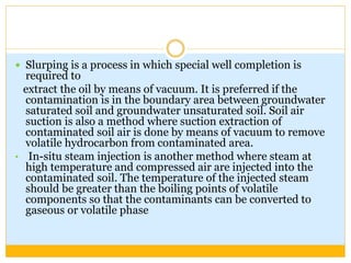  Slurping is a process in which special well completion is
required to
extract the oil by means of vacuum. It is preferred if the
contamination is in the boundary area between groundwater
saturated soil and groundwater unsaturated soil. Soil air
suction is also a method where suction extraction of
contaminated soil air is done by means of vacuum to remove
volatile hydrocarbon from contaminated area.
• In-situ steam injection is another method where steam at
high temperature and compressed air are injected into the
contaminated soil. The temperature of the injected steam
should be greater than the boiling points of volatile
components so that the contaminants can be converted to
gaseous or volatile phase
 