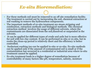 Ex-situ Bioremediation:
 For these methods soil must be removed to an off site remediation facility.
The treatment is carried out by incinerating the soil, chemical extraction or
soil washing to remove the hydrocarbon components.
 The important methods of ex-situ treatment are steam stripping and
combustion, extraction methods and biological methods. The chemical
extraction method involves the usage of different solvents, where the
contaminants are dissociated from the soil,dissolved or suspended in the
solvents.
 It can be applied for different types of crude and soils but is more effective
for soil with low clay content. It can be performed in-situ or ex-situ, but in
exsitu the clean-up period is relatively short and the efficiency is better
controlled.
 Surfactant washing too can be applied in-situ or ex-situ. Ex-situ methods
can be applied only if the amount of contaminated soil is small or if the
contamination has occurred in a residential or industrial area where in-situ
treatment cannot be applied.
 Ex-situ treatment leads to a higher degree of remediation because of
controllability of many factors like pH, temperature, salinity, moisture
 