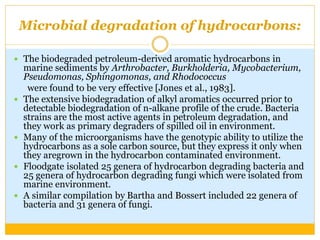 Microbial degradation of hydrocarbons:
 The biodegraded petroleum-derived aromatic hydrocarbons in
marine sediments by Arthrobacter, Burkholderia, Mycobacterium,
Pseudomonas, Sphingomonas, and Rhodococcus
were found to be very effective [Jones et al., 1983].
 The extensive biodegradation of alkyl aromatics occurred prior to
detectable biodegradation of n-alkane profile of the crude. Bacteria
strains are the most active agents in petroleum degradation, and
they work as primary degraders of spilled oil in environment.
 Many of the microorganisms have the genotypic ability to utilize the
hydrocarbons as a sole carbon source, but they express it only when
they aregrown in the hydrocarbon contaminated environment.
 Floodgate isolated 25 genera of hydrocarbon degrading bacteria and
25 genera of hydrocarbon degrading fungi which were isolated from
marine environment.
 A similar compilation by Bartha and Bossert included 22 genera of
bacteria and 31 genera of fungi.
 