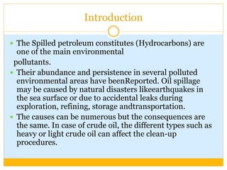 Introduction
 The Spilled petroleum constitutes (Hydrocarbons) are
one of the main environmental
pollutants.
 Their abundance and persistence in several polluted
environmental areas have beenReported. Oil spillage
may be caused by natural disasters likeearthquakes in
the sea surface or due to accidental leaks during
exploration, refining, storage andtransportation.
 The causes can be numerous but the consequences are
the same. In case of crude oil, the different types such as
heavy or light crude oil can affect the clean-up
procedures.
 