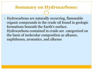 Summary on Hydrocarbons:
 Hydrocarbons are naturally occurring, flammable
organic compounds in the crude oil found in geologic
formations beneath the Earth's surface.
Hydrocarbons contained in crude are categorized on
the basis of molecular composition as alkanes,
naphthenes, aromatics, and alkenes
 