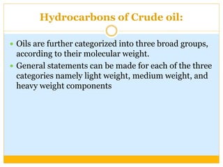 Hydrocarbons of Crude oil:
 Oils are further categorized into three broad groups,
according to their molecular weight.
 General statements can be made for each of the three
categories namely light weight, medium weight, and
heavy weight components
 