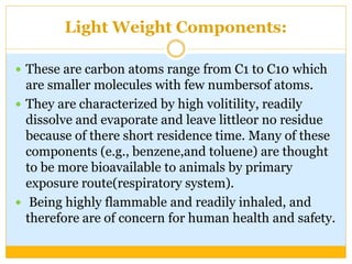 Light Weight Components:
 These are carbon atoms range from C1 to C10 which
are smaller molecules with few numbersof atoms.
 They are characterized by high volitility, readily
dissolve and evaporate and leave littleor no residue
because of there short residence time. Many of these
components (e.g., benzene,and toluene) are thought
to be more bioavailable to animals by primary
exposure route(respiratory system).
 Being highly flammable and readily inhaled, and
therefore are of concern for human health and safety.
 
