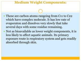 Medium Weight Components:
 These are carbon atoms rangeing from C11 to C22
which have complex molecule. It has low rate of
evaporaton and dissolves very slowly that take
several days with some residue remaining.
 Not as bioavailable as lower weight components, it is
less likely to affect aquatic animals. Its primary
exposure route is respiratory system and gets readily
absorbed through skin.
 