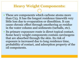 Heavy Weight Components:
 These are components which carbone atoms more
than C23. It has the longest residence timewith very
little loss due to evoparation or dissolition. It can
cause chronic effect through smothering as residue
in the water column and sediments (tarballs, etc).
 Its primary exposoure route is direct topical contact.
Some heavy weight components contain carcinogens
that are absorbed through the skin. Its risk of
exposure is increased due to long residence time,
probability of contact, and adsorpiton property of the
oil components.
 