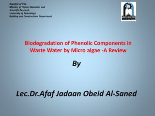 Republic of Iraq
Ministry of Higher Education and
Scientific Research
University of Technology
Building and Constructions Department
By
Lec.Dr.Afaf Jadaan Obeid Al-Saned
Biodegradation of Phenolic Components in
Waste Water by Micro algae -A Review
 
