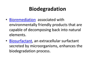 Biodegradation
• Bioremediation associated with
environmentally friendly products that are
capable of decomposing back into natural
elements.
• Biosurfactant, an extracellular surfactant
secreted by microorganisms, enhances the
biodegradation process.
 