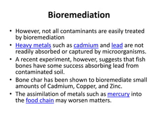 Bioremediation
• However, not all contaminants are easily treated
by bioremediation
• Heavy metals such as cadmium and lead are not
readily absorbed or captured by microorganisms.
• A recent experiment, however, suggests that fish
bones have some success absorbing lead from
contaminated soil.
• Bone char has been shown to bioremediate small
amounts of Cadmium, Copper, and Zinc.
• The assimilation of metals such as mercury into
the food chain may worsen matters.
 