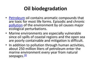 Oil biodegradation
• Petroleum oil contains aromatic compounds that
are toxic for most life forms. Episodic and chronic
pollution of the environment by oil causes major
ecological perturbations.
• Marine environments are especially vulnerable
since oil spills of coastal regions and the open sea
are poorly containable and mitigation is difficult.
• In addition to pollution through human activities,
about 250 million liters of petroleum enter the
marine environment every year from natural
seepages.[9]
 