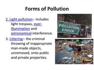 Forms of Pollution
2. Light pollution:- includes
light trespass, over-
illumination and
astronomical interference.
3. Littering:- the criminal
throwing of inappropriate
man-made objects,
unremoved, onto public
and private properties.
 
