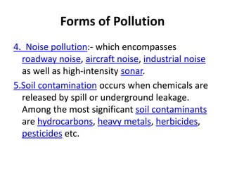 Forms of Pollution
4. Noise pollution:- which encompasses
roadway noise, aircraft noise, industrial noise
as well as high-intensity sonar.
5.Soil contamination occurs when chemicals are
released by spill or underground leakage.
Among the most significant soil contaminants
are hydrocarbons, heavy metals, herbicides,
pesticides etc.
 