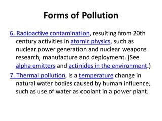 Forms of Pollution
6. Radioactive contamination, resulting from 20th
century activities in atomic physics, such as
nuclear power generation and nuclear weapons
research, manufacture and deployment. (See
alpha emitters and actinides in the environment.)
7. Thermal pollution, is a temperature change in
natural water bodies caused by human influence,
such as use of water as coolant in a power plant.
 