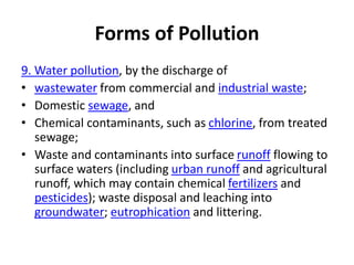 Forms of Pollution
9. Water pollution, by the discharge of
• wastewater from commercial and industrial waste;
• Domestic sewage, and
• Chemical contaminants, such as chlorine, from treated
sewage;
• Waste and contaminants into surface runoff flowing to
surface waters (including urban runoff and agricultural
runoff, which may contain chemical fertilizers and
pesticides); waste disposal and leaching into
groundwater; eutrophication and littering.
 