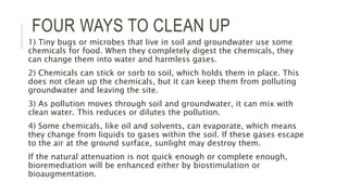 FOUR WAYS TO CLEAN UP
1) Tiny bugs or microbes that live in soil and groundwater use some
chemicals for food. When they completely digest the chemicals, they
can change them into water and harmless gases.
2) Chemicals can stick or sorb to soil, which holds them in place. This
does not clean up the chemicals, but it can keep them from polluting
groundwater and leaving the site.
3) As pollution moves through soil and groundwater, it can mix with
clean water. This reduces or dilutes the pollution.
4) Some chemicals, like oil and solvents, can evaporate, which means
they change from liquids to gases within the soil. If these gases escape
to the air at the ground surface, sunlight may destroy them.
If the natural attenuation is not quick enough or complete enough,
bioremediation will be enhanced either by biostimulation or
bioaugmentation.
 