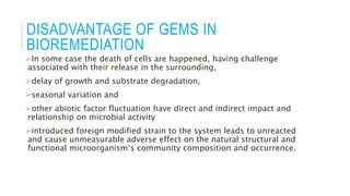 DISADVANTAGE OF GEMS IN
BIOREMEDIATION
In some case the death of cells are happened, having challenge
associated with their release in the surrounding,
delay of growth and substrate degradation,
seasonal variation and
other abiotic factor fluctuation have direct and indirect impact and
relationship on microbial activity
introduced foreign modified strain to the system leads to unreacted
and cause unmeasurable adverse effect on the natural structural and
functional microorganism’s community composition and occurrence.
 