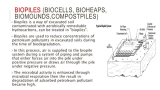 BIOPILES (BIOCELLS, BIOHEAPS,
BIOMOUNDS,COMPOSTPILES)
Biopiles is a way of excavated soil
contaminated with aerobically remediable
hydrocarbons, can be treated in "biopiles".
Biopiles are used to reduce concentrations of
petroleum pollutants in excavated soils during
the time of biodegradation.
In this process, air is supplied to the biopile
system during a system of piping and pumps
that either forces air into the pile under
positive pressure or draws air through the pile
under negative pressure.
The microbial activity is enhanced through
microbial respiration then the result in
degradation of adsorbed petroleum pollutant
became high.
 