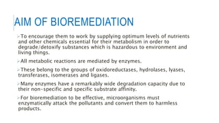 AIM OF BIOREMEDIATION
To encourage them to work by supplying optimum levels of nutrients
and other chemicals essential for their metabolism in order to
degrade/detoxify substances which is hazardous to environment and
living things.
All metabolic reactions are mediated by enzymes.
These belong to the groups of oxidoreductases, hydrolases, lyases,
transferases, isomerases and ligases.
Many enzymes have a remarkably wide degradation capacity due to
their non-specific and specific substrate affinity.
For bioremediation to be effective, microorganisms must
enzymatically attack the pollutants and convert them to harmless
products.
 