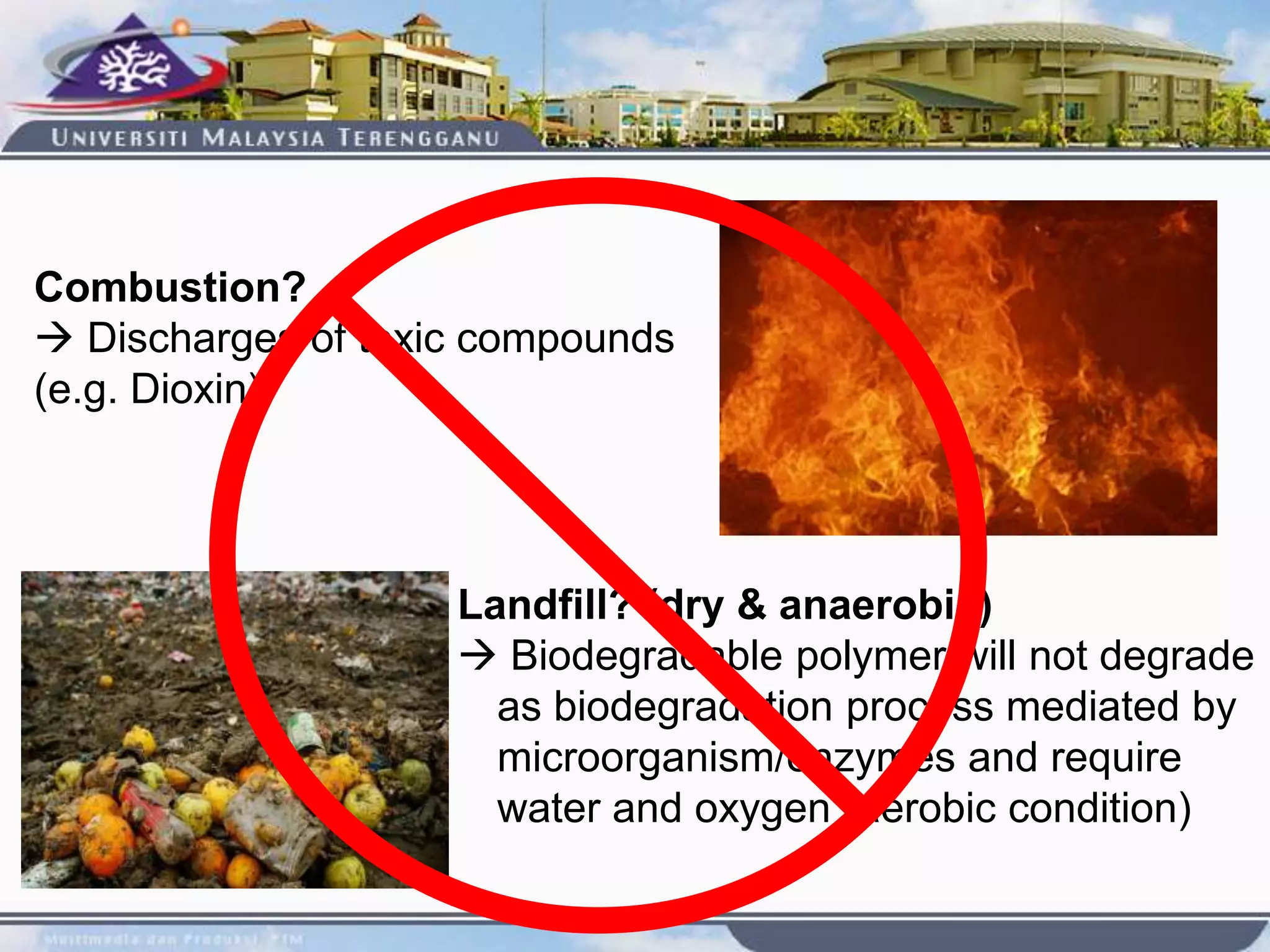 Combustion?
 Discharges of toxic compounds
(e.g. Dioxin)
Landfill? (dry & anaerobic)
 Biodegradable polymer will not degrade
as biodegradation process mediated by
microorganism/enzymes and require
water and oxygen (aerobic condition)
 