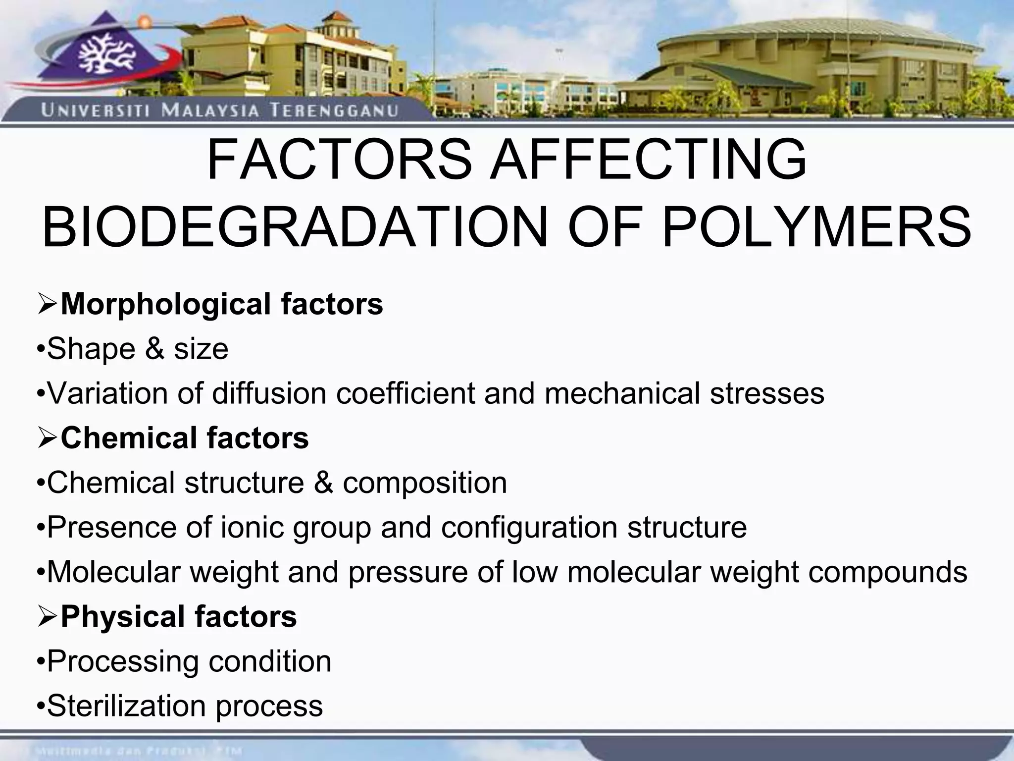 FACTORS AFFECTING
BIODEGRADATION OF POLYMERS
Morphological factors
•Shape & size
•Variation of diffusion coefficient and mechanical stresses
Chemical factors
•Chemical structure & composition
•Presence of ionic group and configuration structure
•Molecular weight and pressure of low molecular weight compounds
Physical factors
•Processing condition
•Sterilization process
 
