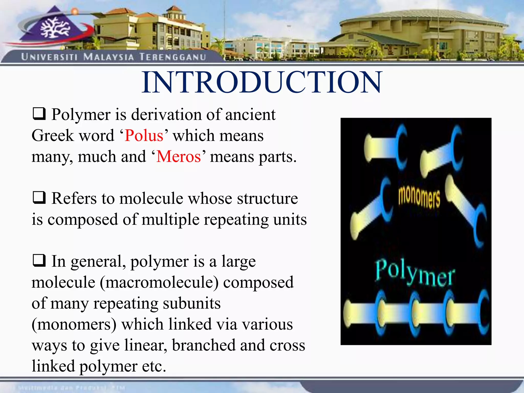 INTRODUCTION
 Polymer is derivation of ancient
Greek word ‘Polus’ which means
many, much and ‘Meros’ means parts.
 Refers to molecule whose structure
is composed of multiple repeating units
 In general, polymer is a large
molecule (macromolecule) composed
of many repeating subunits
(monomers) which linked via various
ways to give linear, branched and cross
linked polymer etc.
 