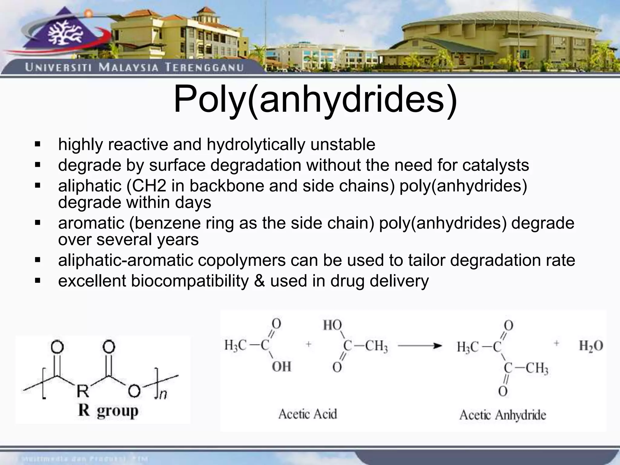 Poly(anhydrides)
 highly reactive and hydrolytically unstable
 degrade by surface degradation without the need for catalysts
 aliphatic (CH2 in backbone and side chains) poly(anhydrides)
degrade within days
 aromatic (benzene ring as the side chain) poly(anhydrides) degrade
over several years
 aliphatic-aromatic copolymers can be used to tailor degradation rate
 excellent biocompatibility & used in drug delivery
 