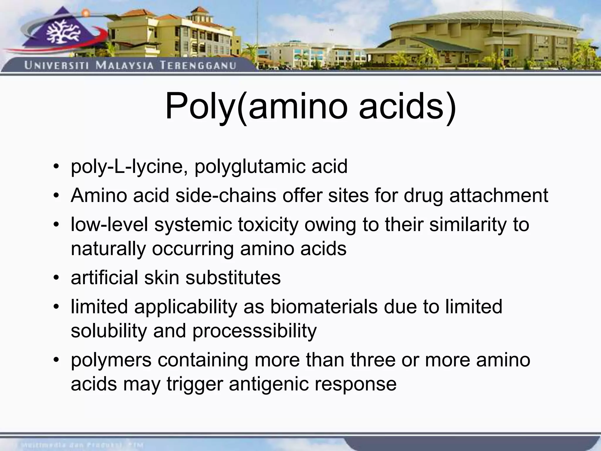 Poly(amino acids)
• poly-L-lycine, polyglutamic acid
• Amino acid side-chains offer sites for drug attachment
• low-level systemic toxicity owing to their similarity to
naturally occurring amino acids
• artificial skin substitutes
• limited applicability as biomaterials due to limited
solubility and processsibility
• polymers containing more than three or more amino
acids may trigger antigenic response
 