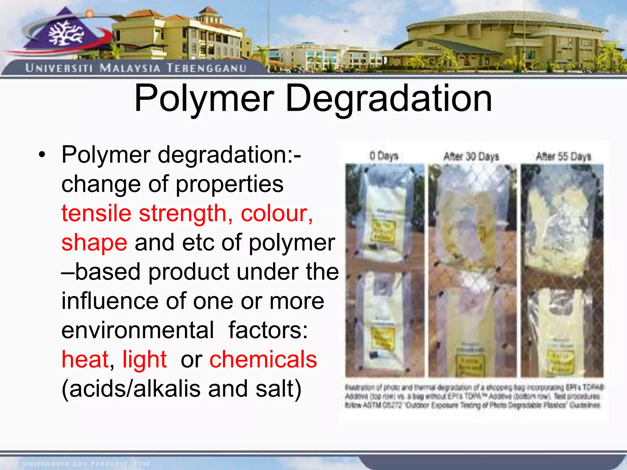 Polymer Degradation
• Polymer degradation:-
change of properties
tensile strength, colour,
shape and etc of polymer
–based product under the
influence of one or more
environmental factors:
heat, light or chemicals
(acids/alkalis and salt)
 