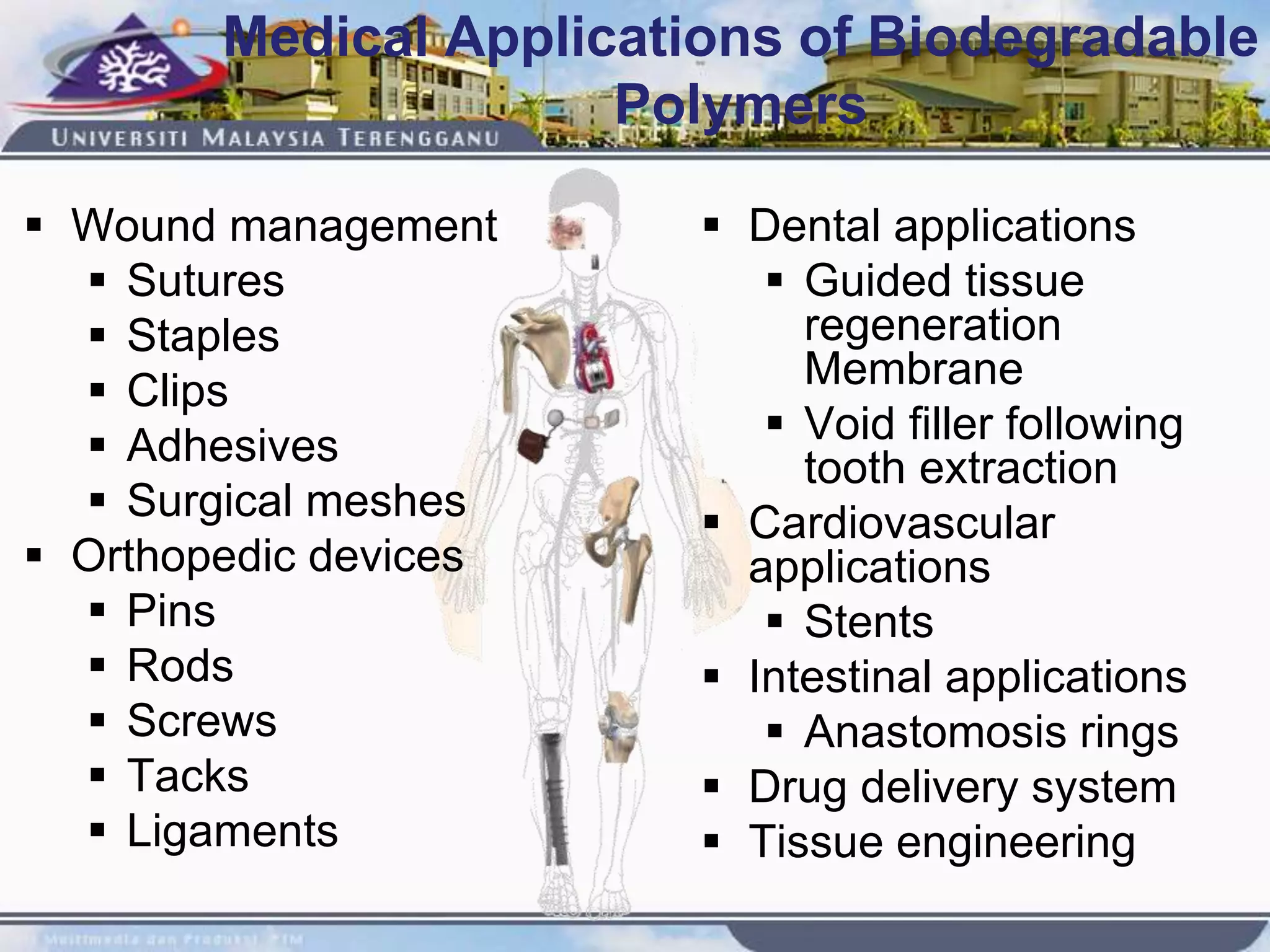 Medical Applications of Biodegradable
Polymers
 Wound management
 Sutures
 Staples
 Clips
 Adhesives
 Surgical meshes
 Orthopedic devices
 Pins
 Rods
 Screws
 Tacks
 Ligaments
 Dental applications
 Guided tissue
regeneration
Membrane
 Void filler following
tooth extraction
 Cardiovascular
applications
 Stents
 Intestinal applications
 Anastomosis rings
 Drug delivery system
 Tissue engineering
 