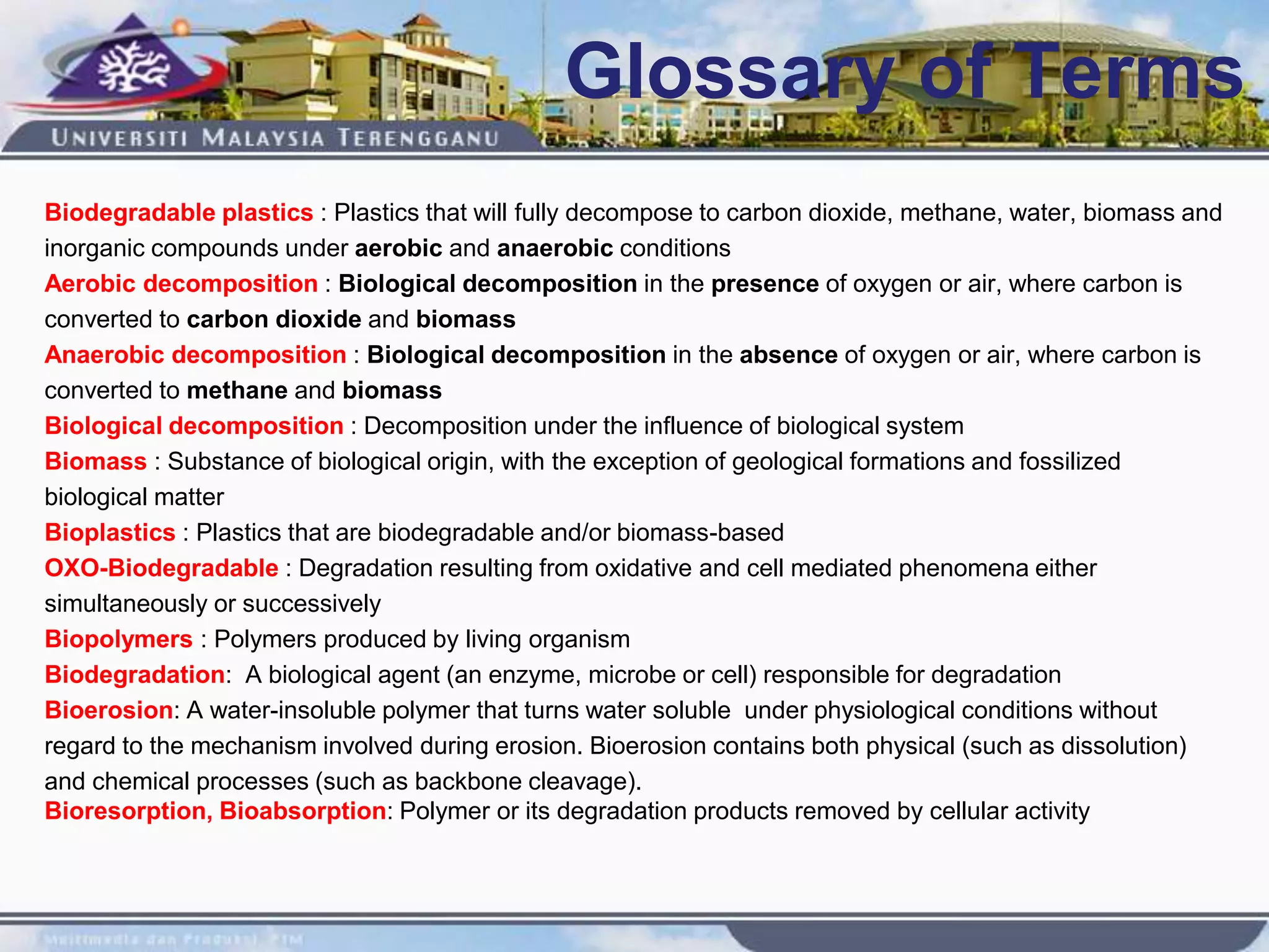 Glossary of Terms
Biodegradable plastics : Plastics that will fully decompose to carbon dioxide, methane, water, biomass and
inorganic compounds under aerobic and anaerobic conditions
Aerobic decomposition : Biological decomposition in the presence of oxygen or air, where carbon is
converted to carbon dioxide and biomass
Anaerobic decomposition : Biological decomposition in the absence of oxygen or air, where carbon is
converted to methane and biomass
Biological decomposition : Decomposition under the influence of biological system
Biomass : Substance of biological origin, with the exception of geological formations and fossilized
biological matter
Bioplastics : Plastics that are biodegradable and/or biomass-based
OXO-Biodegradable : Degradation resulting from oxidative and cell mediated phenomena either
simultaneously or successively
Biopolymers : Polymers produced by living organism
Biodegradation: A biological agent (an enzyme, microbe or cell) responsible for degradation
Bioerosion: A water-insoluble polymer that turns water soluble under physiological conditions without
regard to the mechanism involved during erosion. Bioerosion contains both physical (such as dissolution)
and chemical processes (such as backbone cleavage).
Bioresorption, Bioabsorption: Polymer or its degradation products removed by cellular activity
 