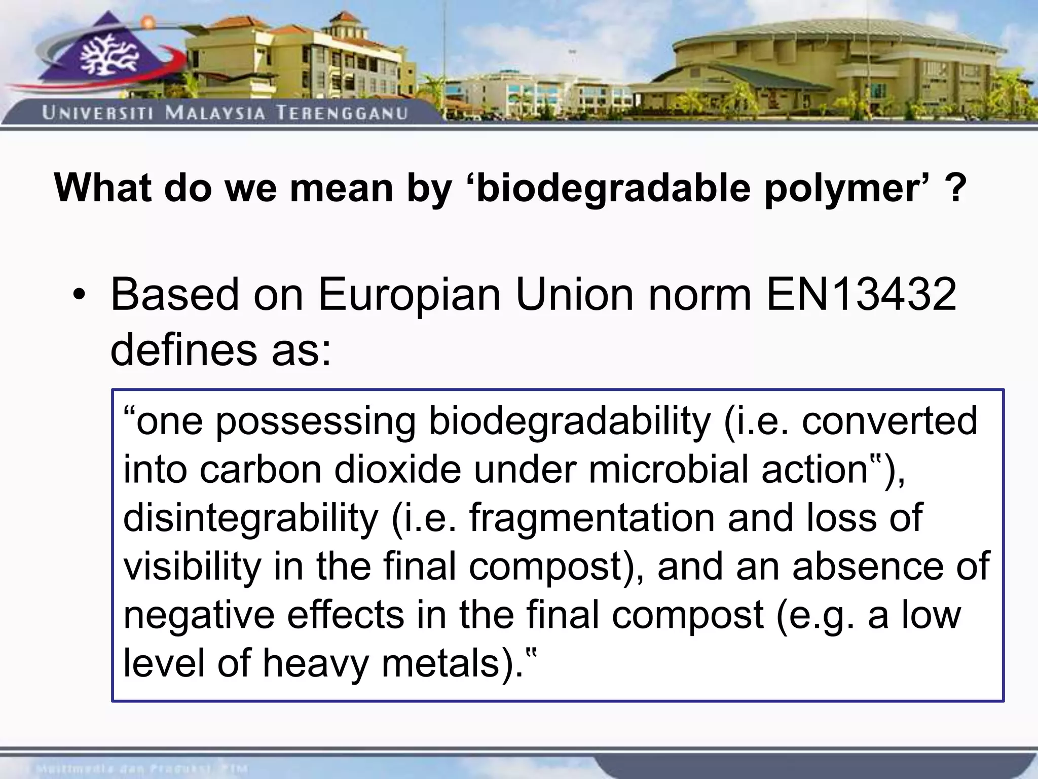 What do we mean by ‘biodegradable polymer’ ?
• Based on Europian Union norm EN13432
defines as:
“one possessing biodegradability (i.e. converted
into carbon dioxide under microbial action‟),
disintegrability (i.e. fragmentation and loss of
visibility in the final compost), and an absence of
negative effects in the final compost (e.g. a low
level of heavy metals).‟
 